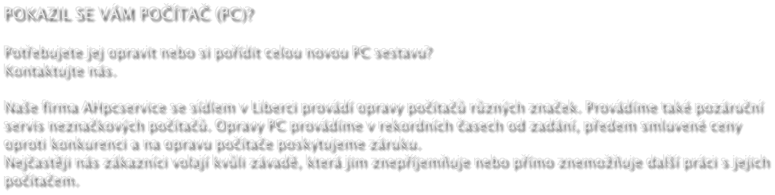 POKAZIL SE VM POTA (PC)?  Potebujete jej opravit nebo si podit celou novou PC sestavu? Kontaktujte ns.  Nae firma AHpcservice se sdlem v Liberci provd opravy pota rznch znaek. Provdme tak pozrun servis neznakovch pota. Opravy PC provdme v rekordnch asech od zadn, pedem smluven ceny oproti konkurenci a na opravu potae poskytujeme zruku. Nejastji ns zkaznci volaj kvli zvad, kter jim znepjemuje nebo pmo znemouje dal prci s jejich potaem.